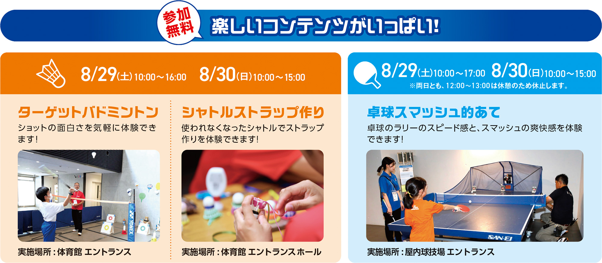 参加無料 楽しいコンテンツがいっぱい!
ターゲットバドミントン
日時: 8/29(土) 10:00〜16:00 / 8/30(日) 10:00〜15:00
内容: ショットのおもしろさを気軽に体験できます!
実施場所: 体育館 エントランス
シャトルストラップ作り
日時: 8/29(土) 10:00〜16:00 / 8/30(日) 10:00〜15:00
内容: 使われなくなったシャトルでストラップ作りを体験できます!
実施場所: 体育館 エントランスホール
卓球スマッシュ的あて
日時:
8/29(土) 10:00〜17:00
8/30(日) 10:00〜15:00
※両日とも、12:00〜13:00 は休憩のため休止します。
内容: 卓球のラリーのスピーディー感と、スマッシュの爽快感を体験できます!
実施場所: 屋内球技場 エントランス