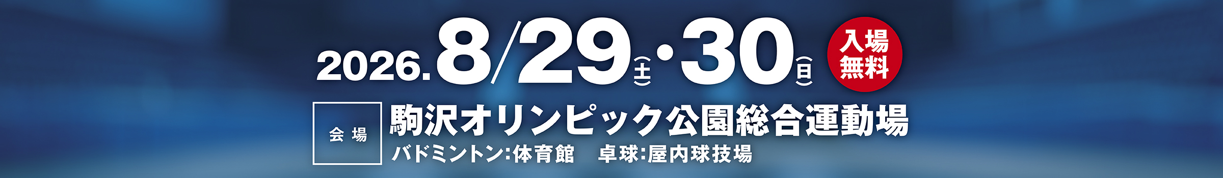 2026.8/29（土）・30日入場無料　会場：駒沢オリンピック公園総合運動場　バドミントン：体育館　卓球：屋内球技場